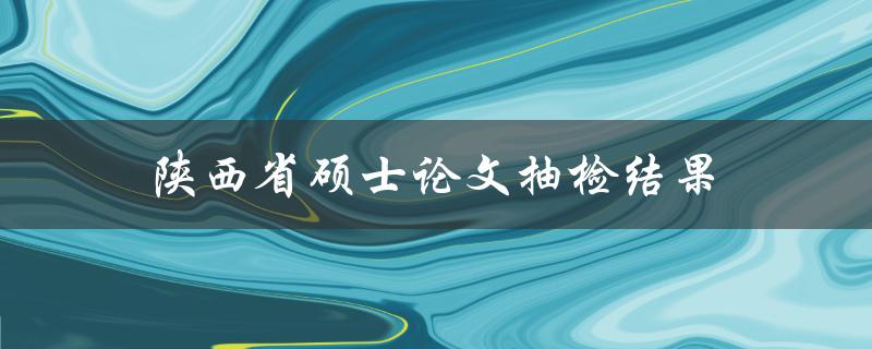 陕西省硕士论文抽检结果(是否存在抄袭现象)