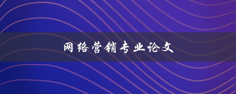 网络营销专业论文(如何写出优秀的论文)