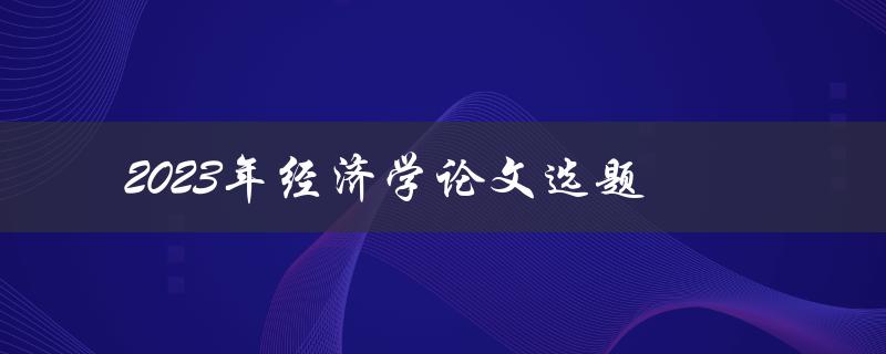 2023年经济学论文选题(如何选择热门且有研究价值的题目)