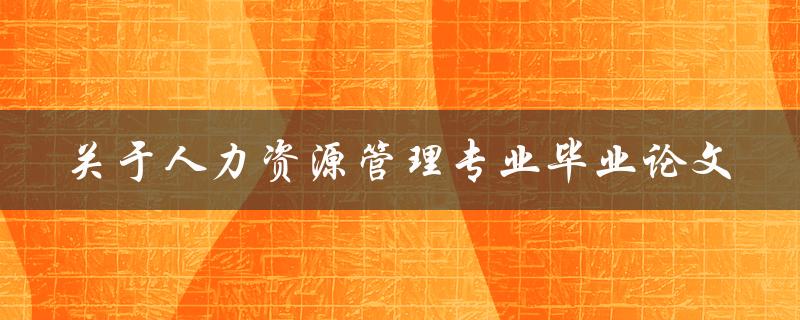 如何撰写一篇关于人力资源管理专业的优秀毕业论文