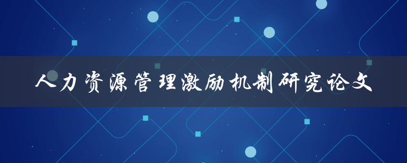 如何设计有效的人力资源管理激励机制？——人力资源管理激励机制研究论文