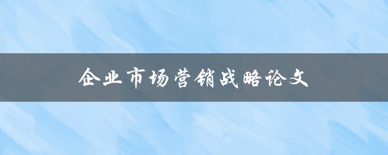 企业市场营销战略论文(如何撰写高质量的市场营销论文)