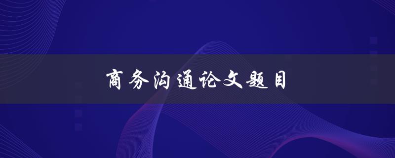 商务沟通论文题目(如何提高商务沟通效果)