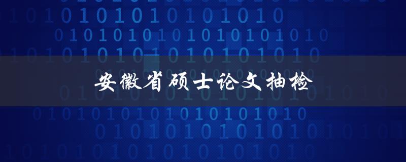 安徽省硕士论文抽检(有哪些抽检的具体内容和要求)
