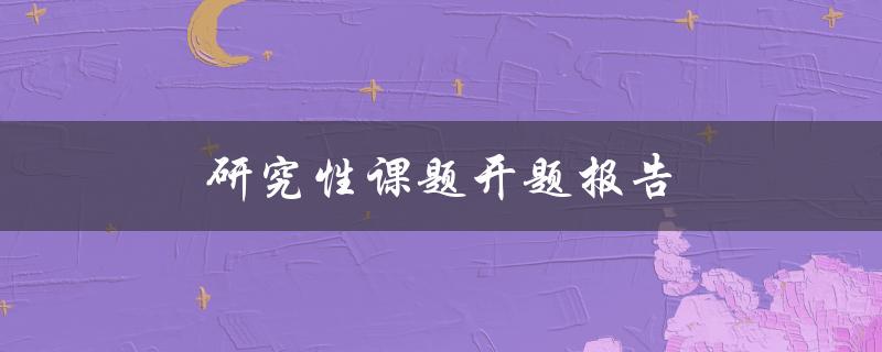 研究性课题开题报告(如何撰写高质量的开题报告)