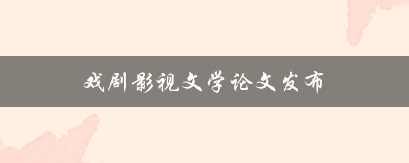 戏剧影视文学论文发布(如何选择合适的期刊发表)