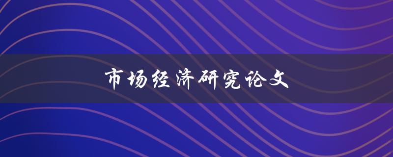 市场经济研究论文(如何撰写高质量的论文)