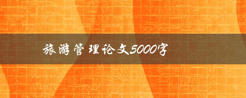 旅游管理论文5000字(如何写出高质量的论文)