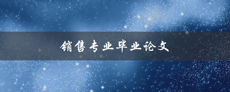 销售专业毕业论文(如何选题和写作技巧)