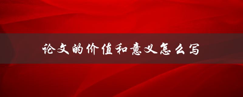 论文的价值和意义怎么写(如何准确阐述研究价值和意义)