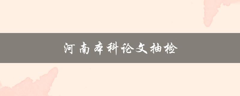 河南本科论文抽检(如何应对抽检风险)