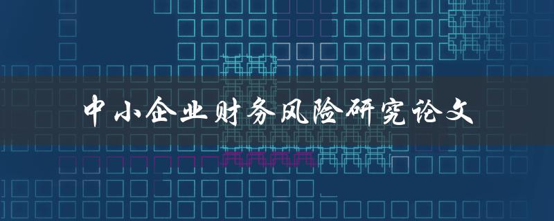 如何研究中小企业财务风险？——关于中小企业财务风险的研究论文探析