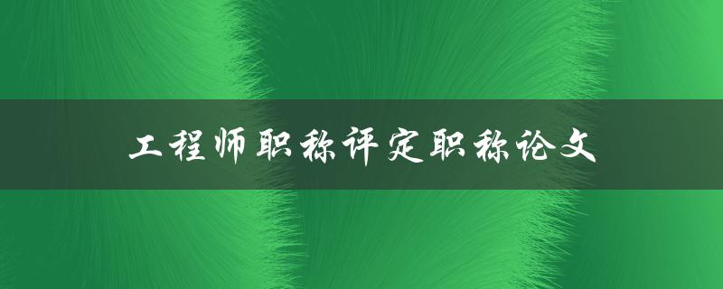 工程师职称评定职称论文(如何撰写高质量的职称论文)