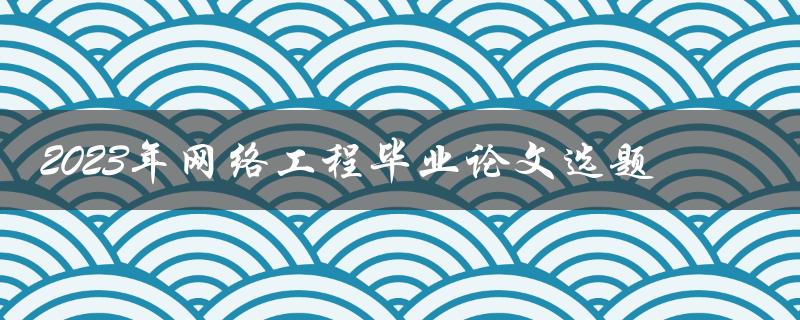 如何选择适合2023年网络工程毕业论文的优秀选题