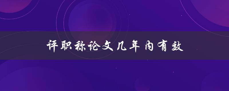 评职称论文几年内有效(过期后是否还可以使用?) 评职称论文几年内有效(过期后是否还可以使用?)