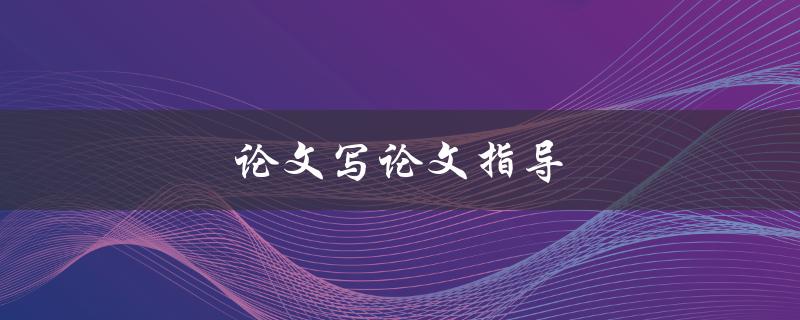 论文写论文指导(如何提高写作效率和质量)