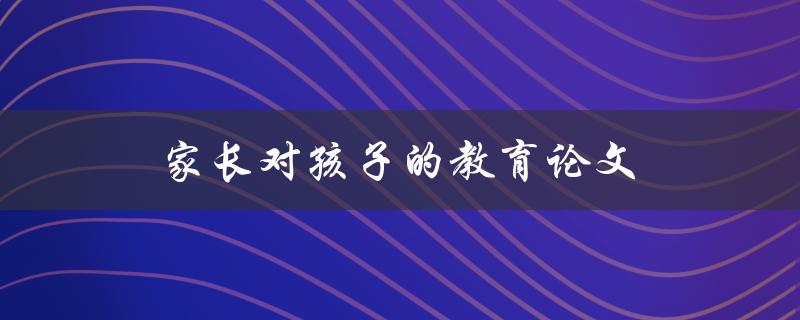 家长对孩子的教育论文(如何培养孩子的学习兴趣和能力)
