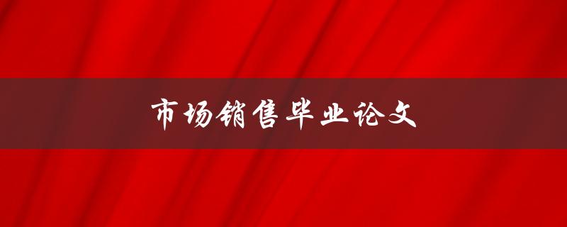 市场销售毕业论文(如何撰写高质量的论文)