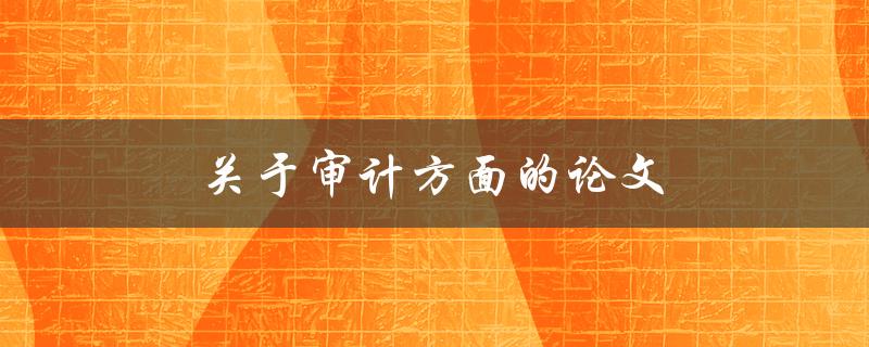 关于审计方面的论文(如何撰写一篇高质量的审计论文)