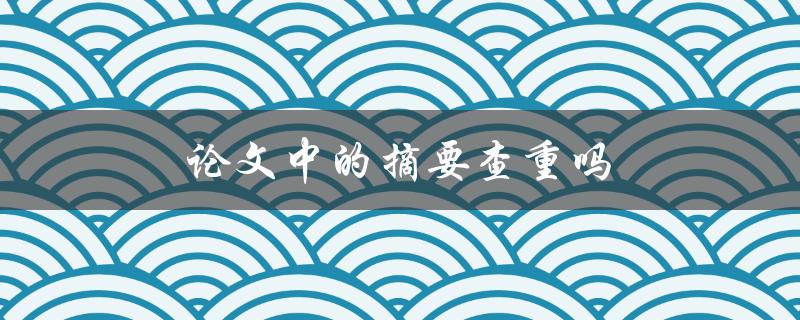 论文中的摘要查重吗(重要性及注意事项)