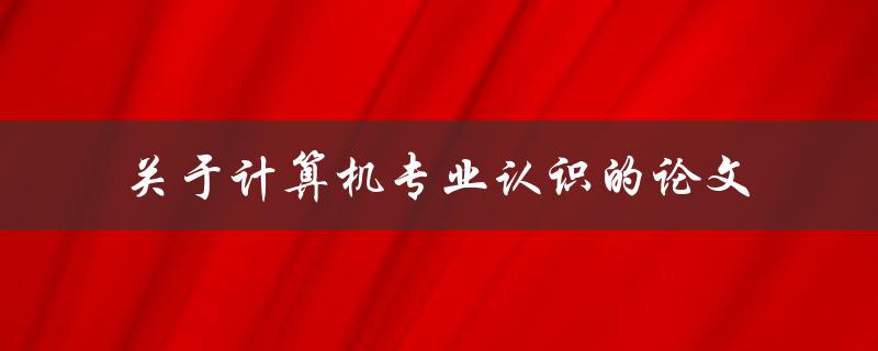 你对计算机专业的认识是什么？——关于计算机专业认识的论文