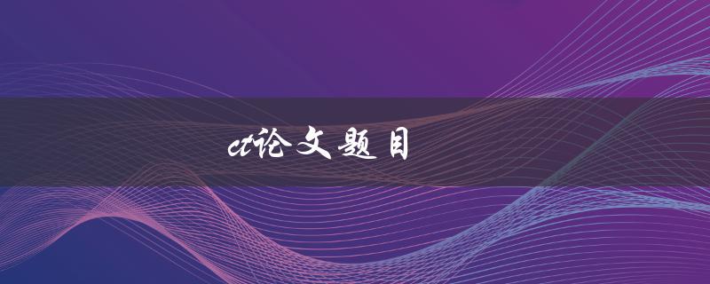 ct论文题目(如何选择一个独特且有趣的研究主题)