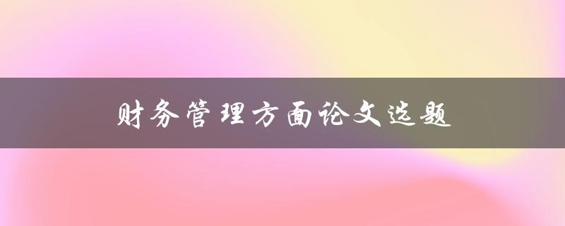 财务管理方面论文选题(如何选择一个适合的研究方向)