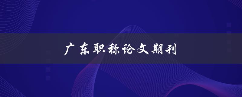 广东职称论文期刊(如何选择合适的发表平台)