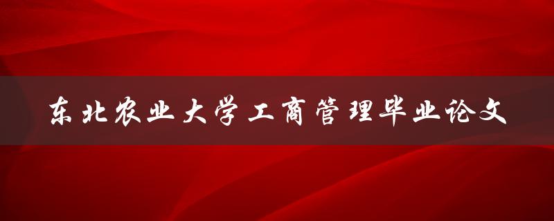 你是否需要了解关于东北农业大学工商管理毕业论文的相关信息