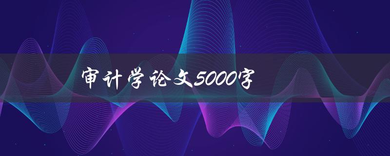 审计学论文5000字(如何写出高质量的论文)