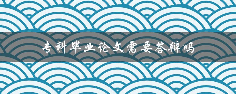 专科毕业论文需要答辩吗(论文答辩规定)