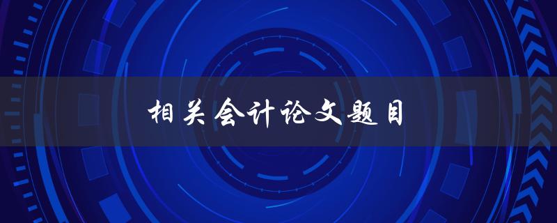 相关会计论文题目(如何选择研究方向和题目)