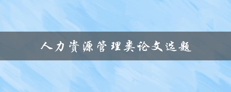 人力资源管理类论文选题(如何选择一个切实可行的研究方向)