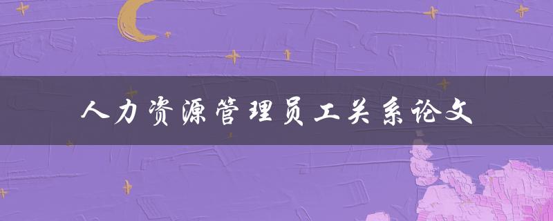 如何优化人力资源管理员工关系？——以论文为例