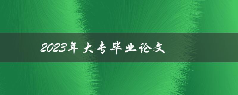 2023年大专毕业论文(如何顺利完成并获得高分)