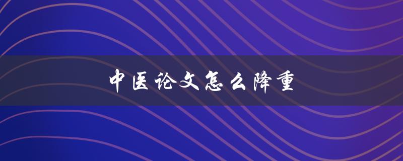 中医论文怎么降重(有哪些实用方法和技巧)