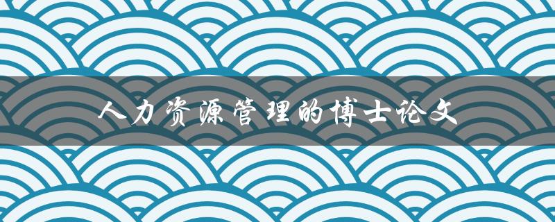 人力资源管理的博士论文(如何撰写一篇优秀的论文)