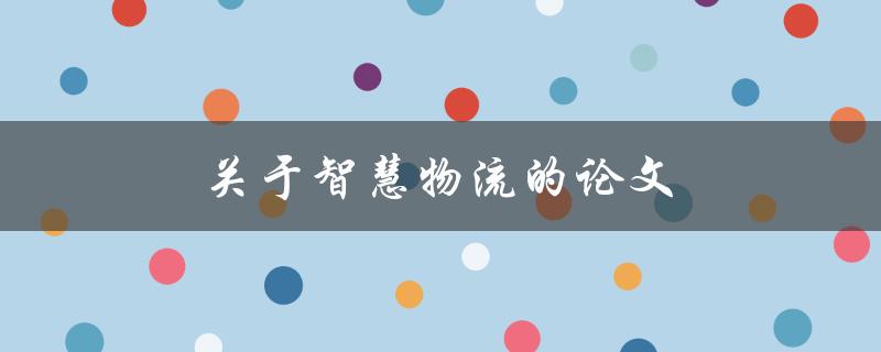 关于智慧物流的论文(如何实现智能化运输和仓储管理)