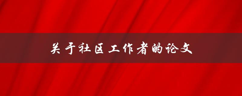 关于社区工作者的论文(如何探讨其职责与使命)