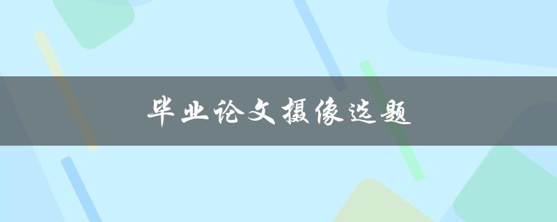 毕业论文摄像选题(如何选择适合的摄像选题)