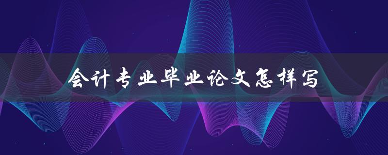 会计专业毕业论文怎样写(有哪些写作技巧和注意事项)