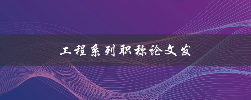 工程系列职称论文发(如何提高论文质量和通过率)