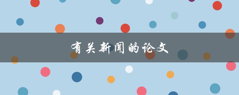 有关新闻的论文(如何撰写高质量的新闻论文)