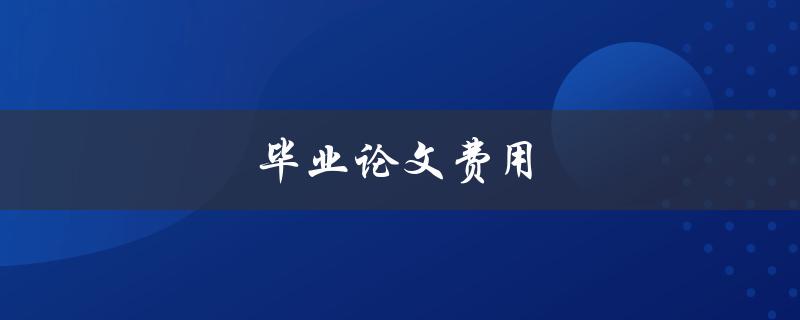 毕业论文费用(如何合理控制论文成本)