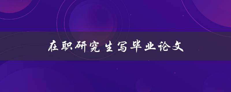 在职研究生写毕业论文(如何克服时间和精力上的困难)