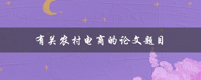 有关农村电商的论文题目(如何评估农村电商的发展潜力)
