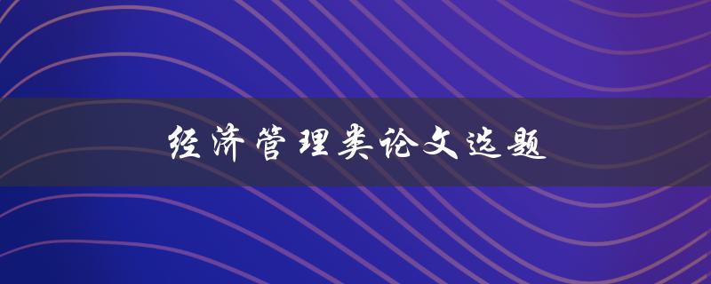 经济管理类论文选题(如何选择一个适合的研究主题)