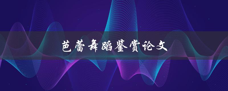 芭蕾舞蹈鉴赏论文(如何撰写一篇优秀的论文)