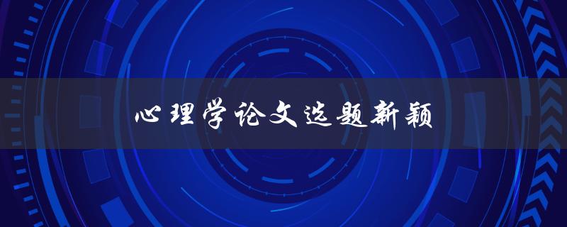 心理学论文选题新颖(如何挑选独具创意的研究主题)