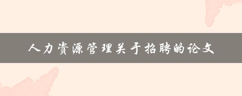 如何进行有效的人力资源管理招聘一篇论文探讨